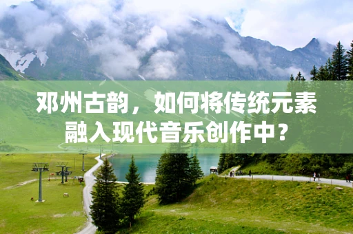 邓州古韵，如何将传统元素融入现代音乐创作中？