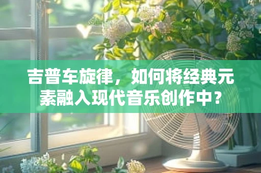 吉普车旋律，如何将经典元素融入现代音乐创作中？