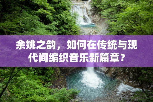 余姚之韵，如何在传统与现代间编织音乐新篇章？