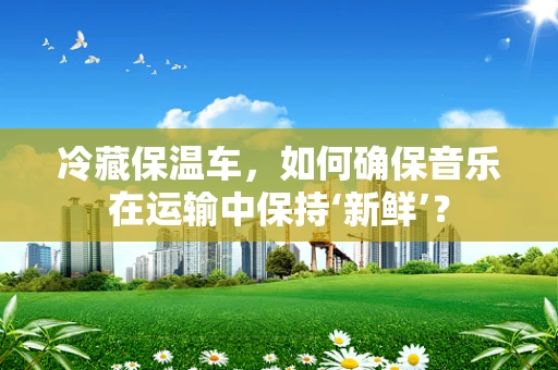 冷藏保温车，如何确保音乐在运输中保持‘新鲜’？