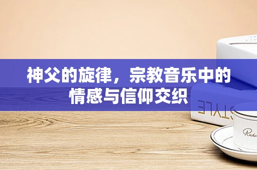 神父的旋律，宗教音乐中的情感与信仰交织