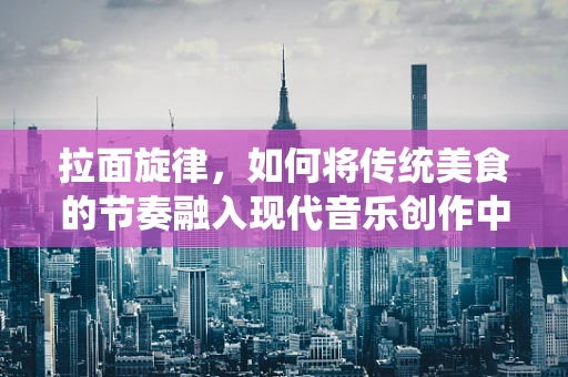 拉面旋律，如何将传统美食的节奏融入现代音乐创作中？