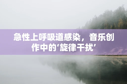 急性上呼吸道感染，音乐创作中的‘旋律干扰’
