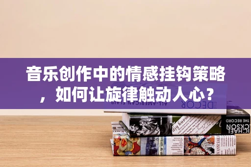 音乐创作中的情感挂钩策略，如何让旋律触动人心？