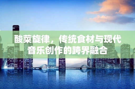 酸菜旋律，传统食材与现代音乐创作的跨界融合