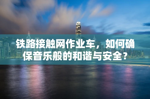 铁路接触网作业车，如何确保音乐般的和谐与安全？