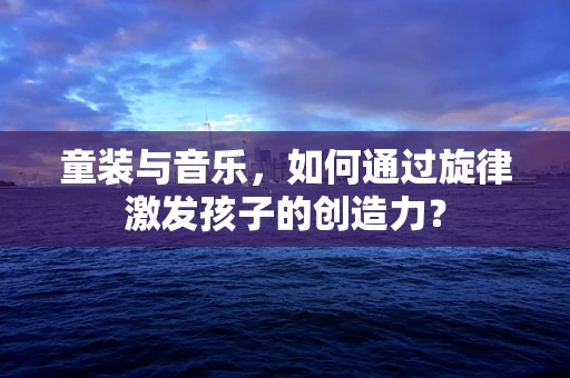 童装与音乐，如何通过旋律激发孩子的创造力？