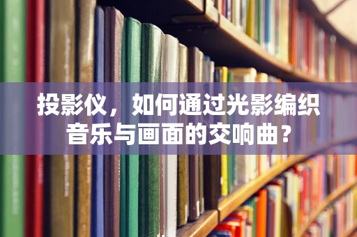 投影仪，如何通过光影编织音乐与画面的交响曲？