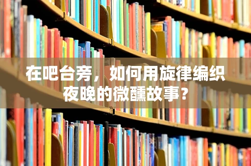在吧台旁，如何用旋律编织夜晚的微醺故事？
