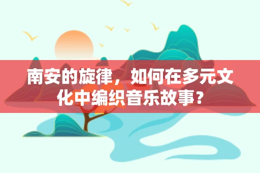 南安的旋律，如何在多元文化中编织音乐故事？