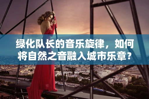 绿化队长的音乐旋律，如何将自然之音融入城市乐章？