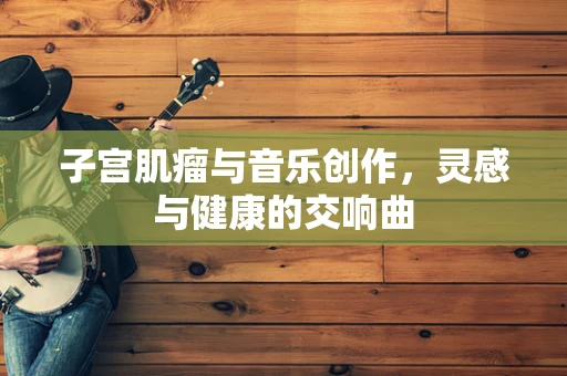 子宫肌瘤与音乐创作，灵感与健康的交响曲