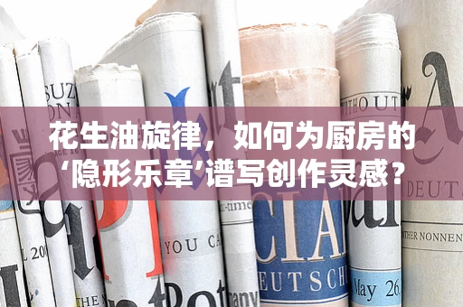 花生油旋律，如何为厨房的‘隐形乐章’谱写创作灵感？