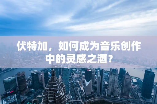伏特加，如何成为音乐创作中的灵感之酒？