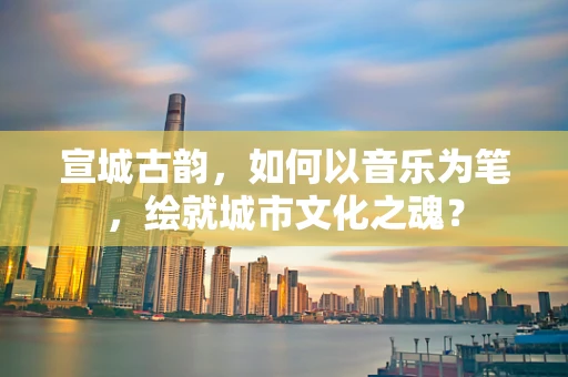 宣城古韵，如何以音乐为笔，绘就城市文化之魂？
