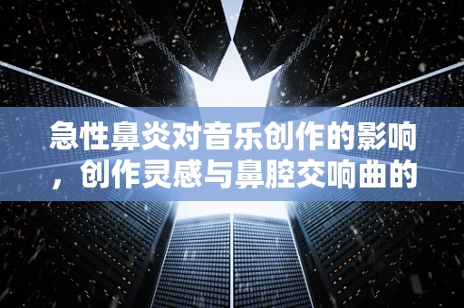 急性鼻炎对音乐创作的影响，创作灵感与鼻腔交响曲的微妙平衡