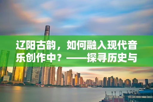 辽阳古韵，如何融入现代音乐创作中？——探寻历史与现代的交响
