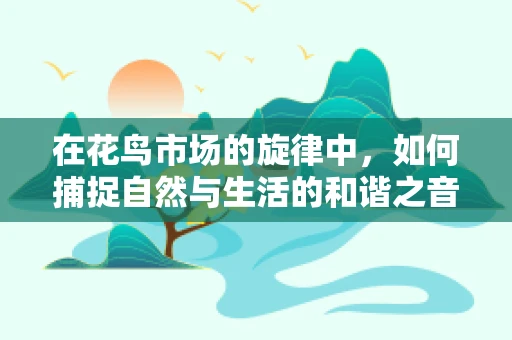 在花鸟市场的旋律中，如何捕捉自然与生活的和谐之音？