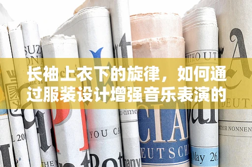 长袖上衣下的旋律，如何通过服装设计增强音乐表演的舞台表现力？
