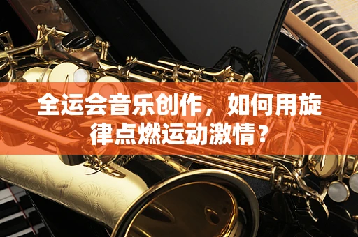 全运会音乐创作，如何用旋律点燃运动激情？