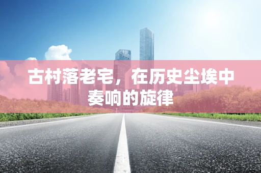 古村落老宅，在历史尘埃中奏响的旋律