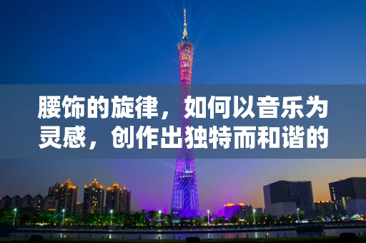 腰饰的旋律，如何以音乐为灵感，创作出独特而和谐的配饰设计？