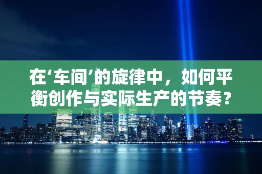在‘车间’的旋律中，如何平衡创作与实际生产的节奏？