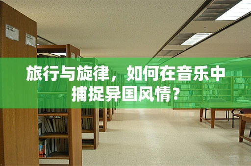 旅行与旋律，如何在音乐中捕捉异国风情？