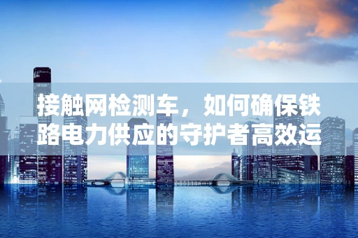 接触网检测车，如何确保铁路电力供应的守护者高效运行？