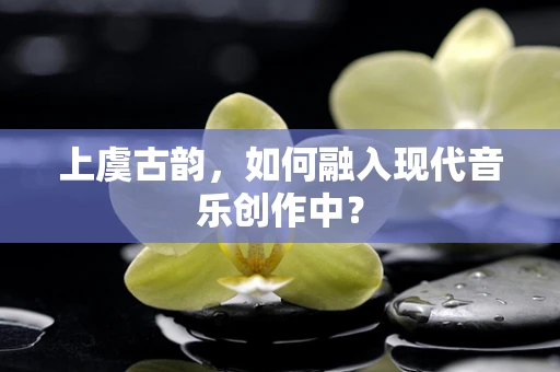 上虞古韵，如何融入现代音乐创作中？