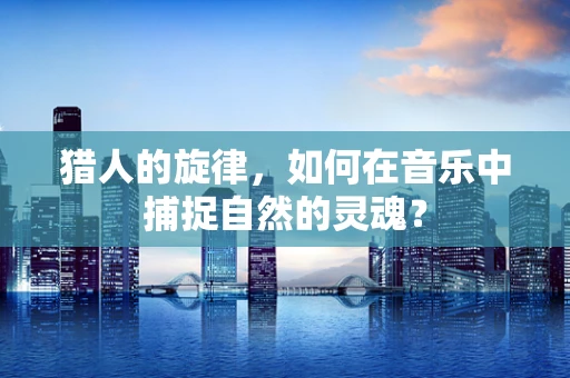 猎人的旋律，如何在音乐中捕捉自然的灵魂？