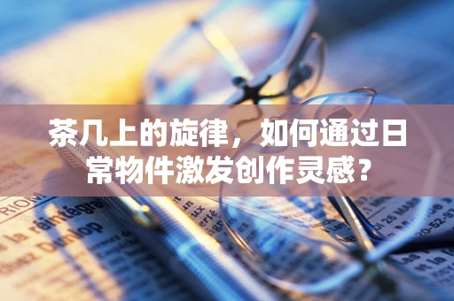 茶几上的旋律，如何通过日常物件激发创作灵感？