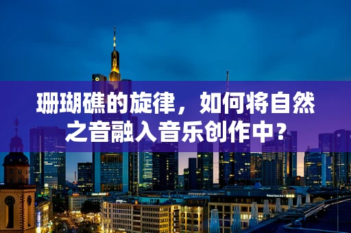 珊瑚礁的旋律，如何将自然之音融入音乐创作中？