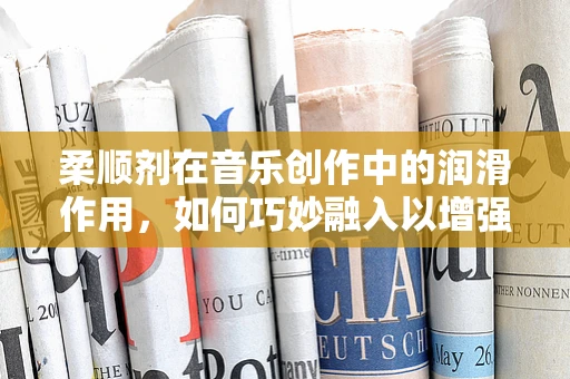 柔顺剂在音乐创作中的润滑作用，如何巧妙融入以增强旋律流畅性？