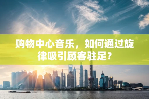 购物中心音乐，如何通过旋律吸引顾客驻足？