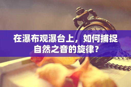 在瀑布观瀑台上，如何捕捉自然之音的旋律？
