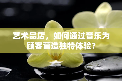 艺术品店，如何通过音乐为顾客营造独特体验？