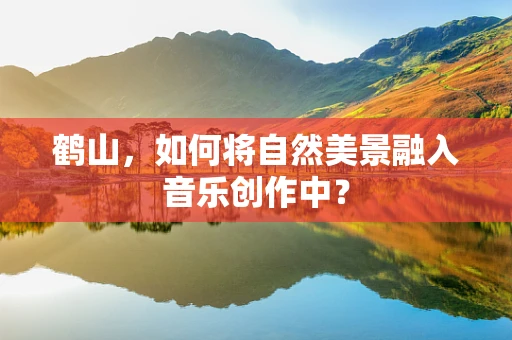 鹤山，如何将自然美景融入音乐创作中？