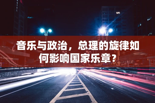 音乐与政治，总理的旋律如何影响国家乐章？