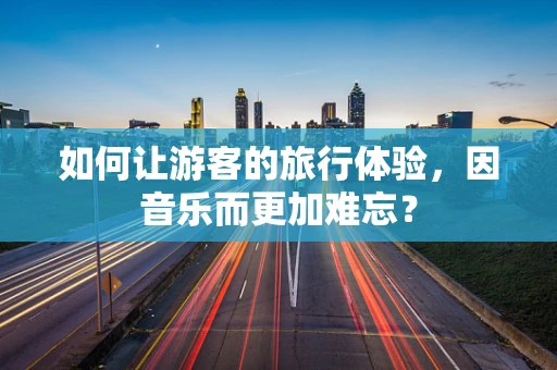 如何让游客的旅行体验，因音乐而更加难忘？
