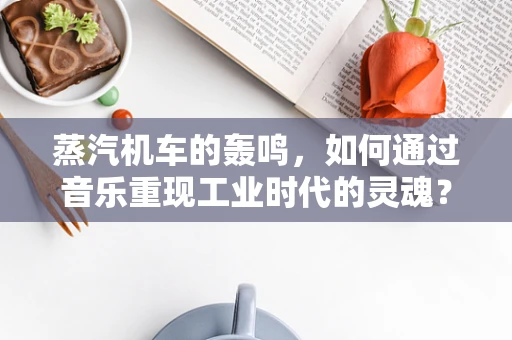 蒸汽机车的轰鸣，如何通过音乐重现工业时代的灵魂？