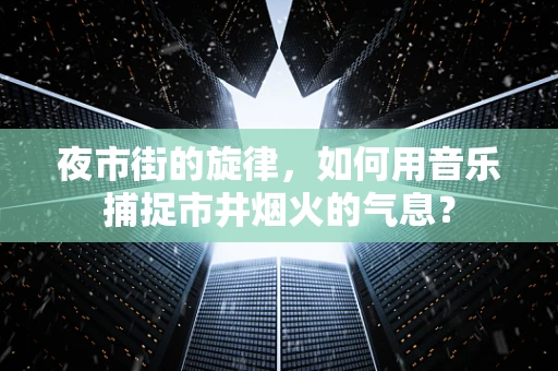 夜市街的旋律，如何用音乐捕捉市井烟火的气息？