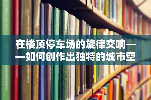 在楼顶停车场的旋律交响——如何创作出独特的城市空间音乐？