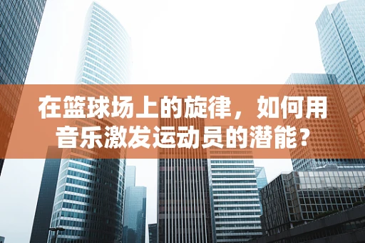 在篮球场上的旋律，如何用音乐激发运动员的潜能？