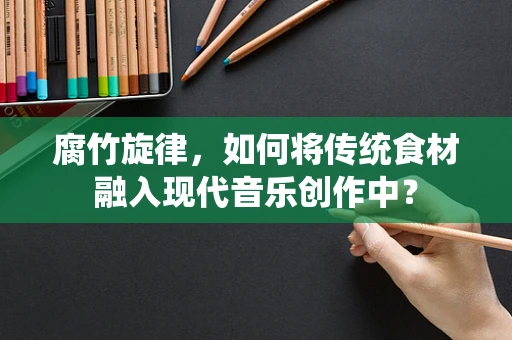 腐竹旋律，如何将传统食材融入现代音乐创作中？