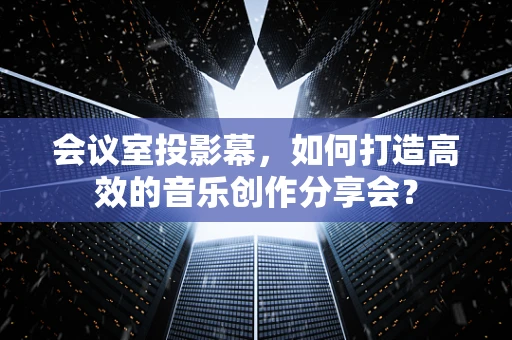 会议室投影幕，如何打造高效的音乐创作分享会？