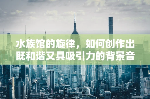 水族馆的旋律，如何创作出既和谐又具吸引力的背景音乐？