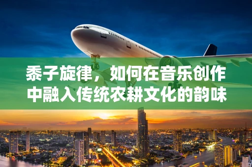 黍子旋律，如何在音乐创作中融入传统农耕文化的韵味？
