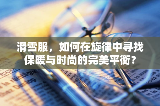 滑雪服，如何在旋律中寻找保暖与时尚的完美平衡？