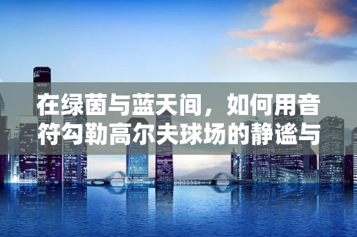 在绿茵与蓝天间，如何用音符勾勒高尔夫球场的静谧与激情？